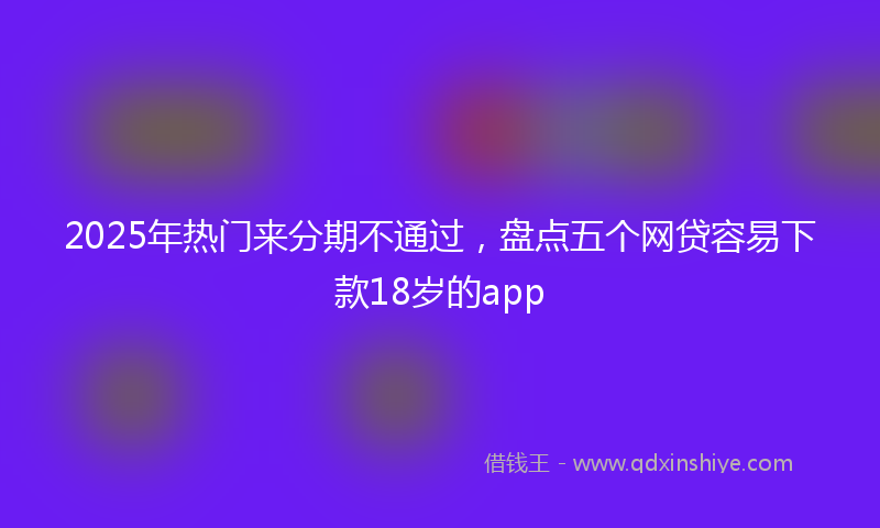 2025年热门来分期不通过，盘点五个网贷容易下款18岁的app