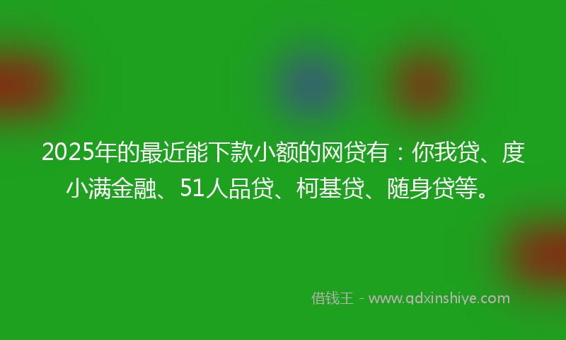 2025年的最近能下款小额的网贷有：你我贷、度小满金融、51人品贷、柯基贷、随身贷等。