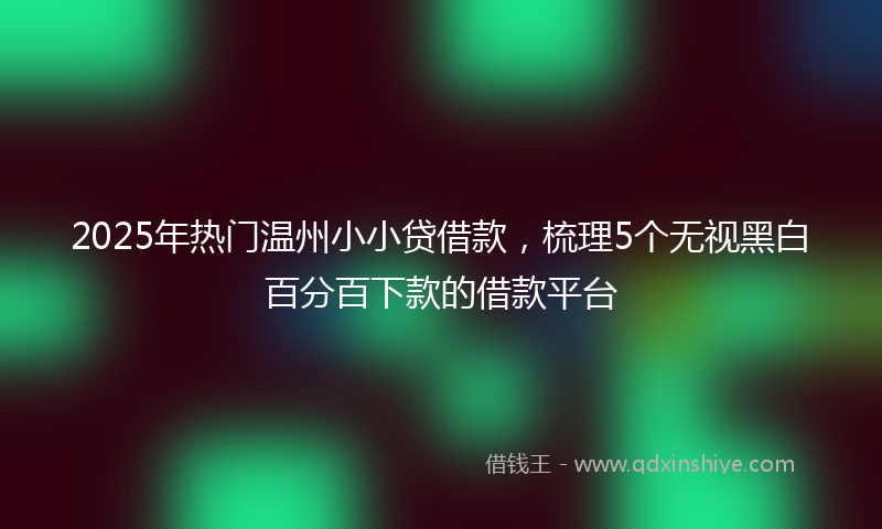 2025年热门温州小小贷借款，梳理5个无视黑白百分百下款的借款平台