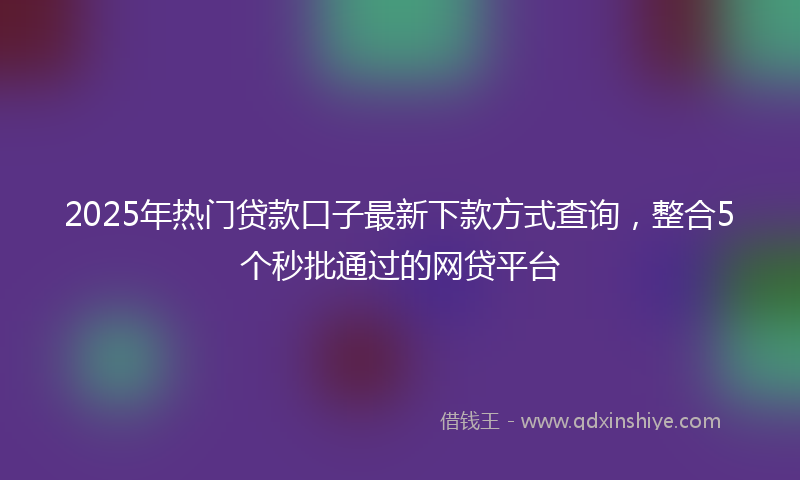 2025年热门贷款口子最新下款方式查询，整合5个秒批通过的网贷平台