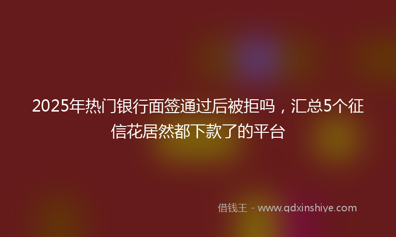 2025年热门银行面签通过后被拒吗，汇总5个征信花居然都下款了的平台