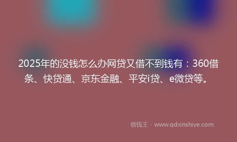 2025年的没钱怎么办网贷又借不到钱有：360借条、快贷通、京东金融、平安i贷、e微贷等。