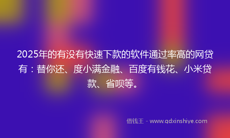 2025年的有没有快速下款的软件通过率高的网贷有：替你还、度小满金融、百度有钱花、小米贷款、省呗等。