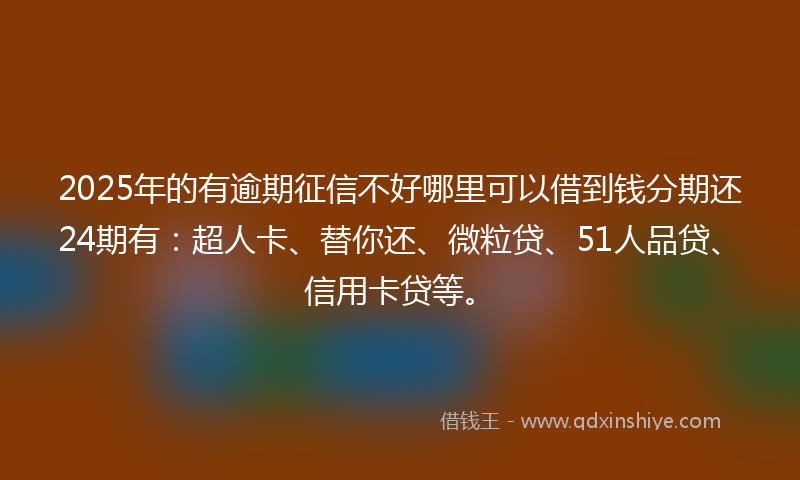 2025年的有逾期征信不好哪里可以借到钱分期还24期有：超人卡、替你还、微粒贷、51人品贷、信用卡贷等。