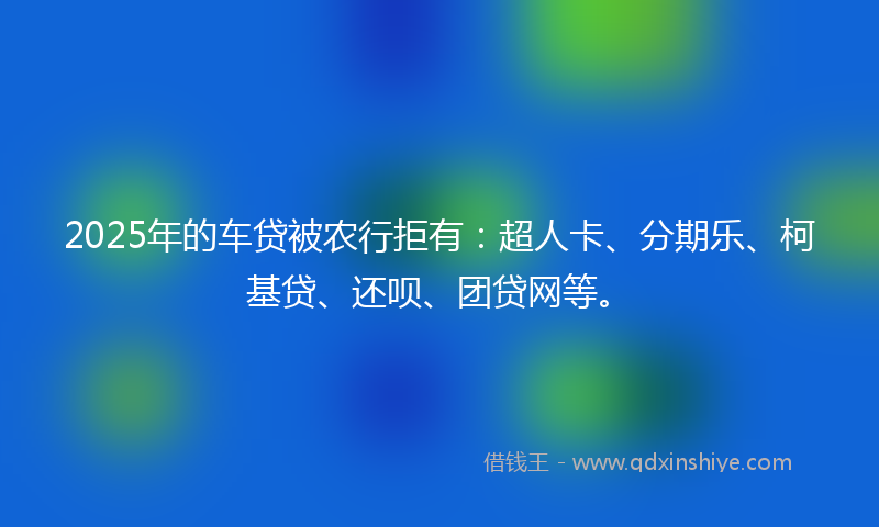 2025年的车贷被农行拒有：超人卡、分期乐、柯基贷、还呗、团贷网等。