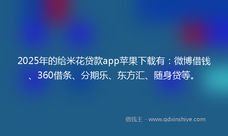 2025年的给米花贷款app苹果下载有：微博借钱、360借条、分期乐、东方汇、随身贷等。