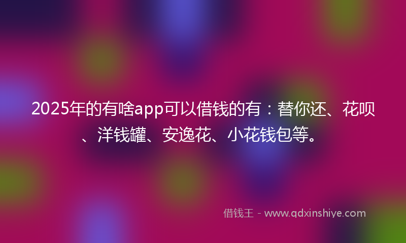 2025年的有啥app可以借钱的有：替你还、花呗、洋钱罐、安逸花、小花钱包等。
