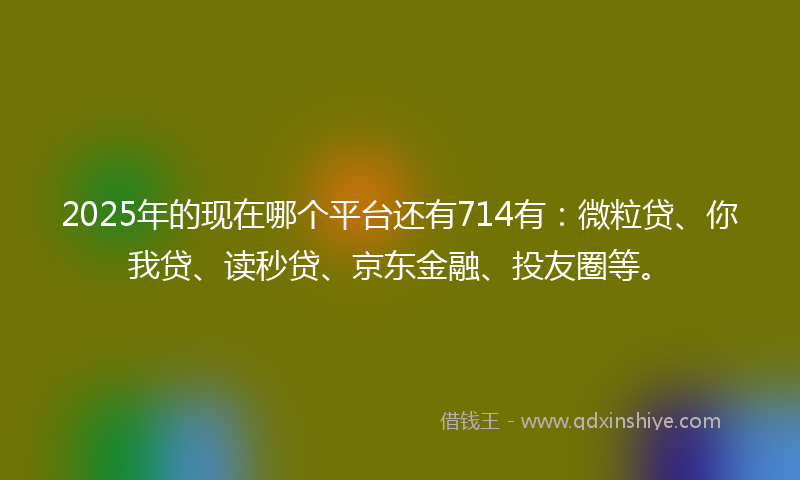 2025年的现在哪个平台还有714有：微粒贷、你我贷、读秒贷、京东金融、投友圈等。