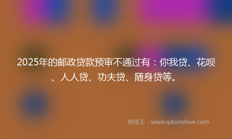 2025年的邮政贷款预审不通过有：你我贷、花呗、人人贷、功夫贷、随身贷等。