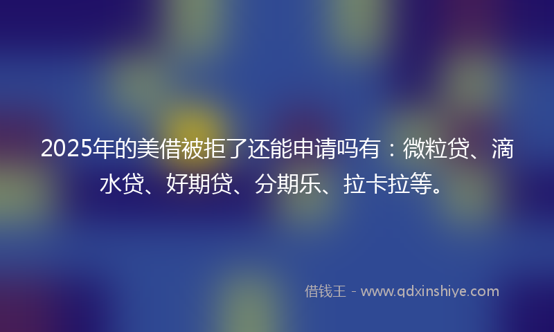 2025年的美借被拒了还能申请吗有：微粒贷、滴水贷、好期贷、分期乐、拉卡拉等。