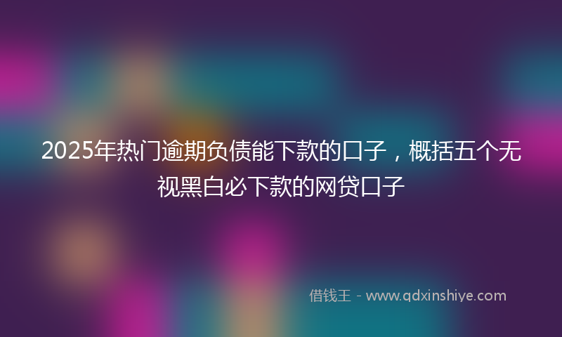 2025年热门逾期负债能下款的口子，概括五个无视黑白必下款的网贷口子