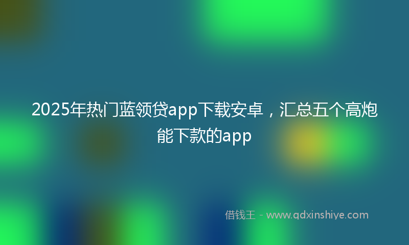 2025年热门蓝领贷app下载安卓，汇总五个高炮能下款的app