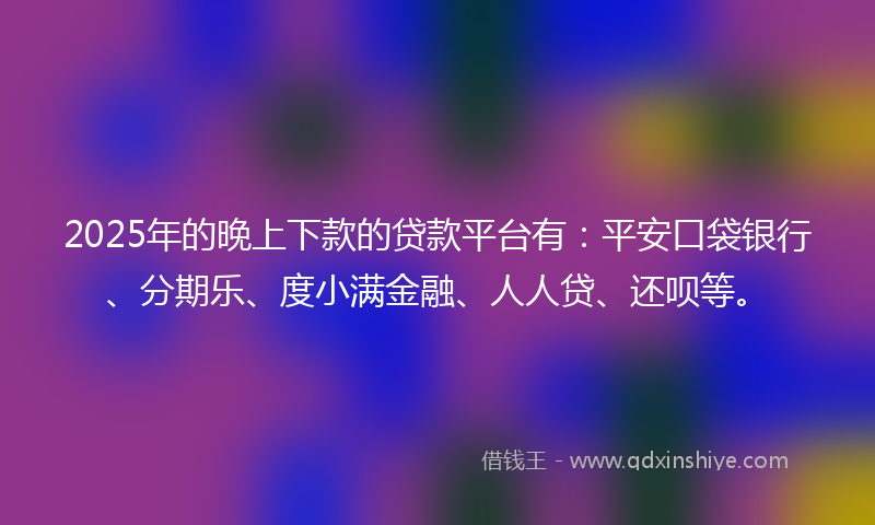 2025年的晚上下款的贷款平台有：平安口袋银行、分期乐、度小满金融、人人贷、还呗等。