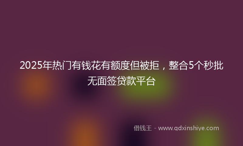 2025年热门有钱花有额度但被拒，整合5个秒批无面签贷款平台