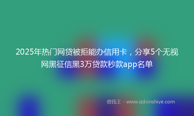 2025年热门网贷被拒能办信用卡，分享5个无视网黑征信黑3万贷款秒款app名单