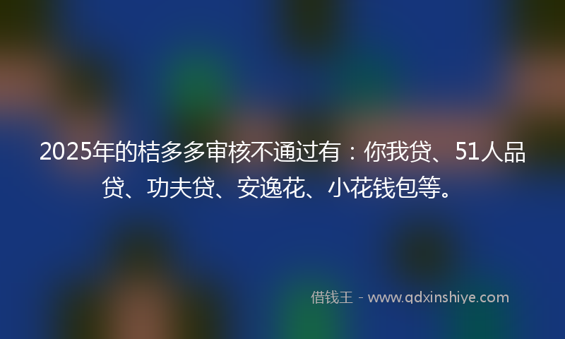 2025年的桔多多审核不通过有：你我贷、51人品贷、功夫贷、安逸花、小花钱包等。