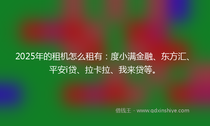 2025年的租机怎么租有：度小满金融、东方汇、平安i贷、拉卡拉、我来贷等。