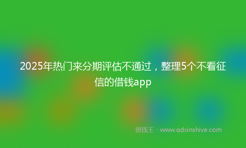 2025年热门来分期评估不通过，整理5个不看征信的借钱app