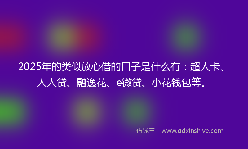 2025年的类似放心借的口子是什么有：超人卡、人人贷、融逸花、e微贷、小花钱包等。