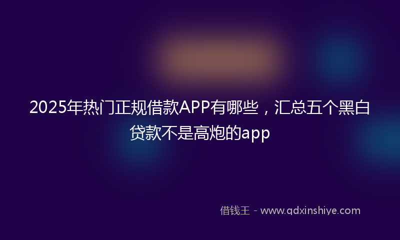 2025年热门正规借款APP有哪些，汇总五个黑白贷款不是高炮的app