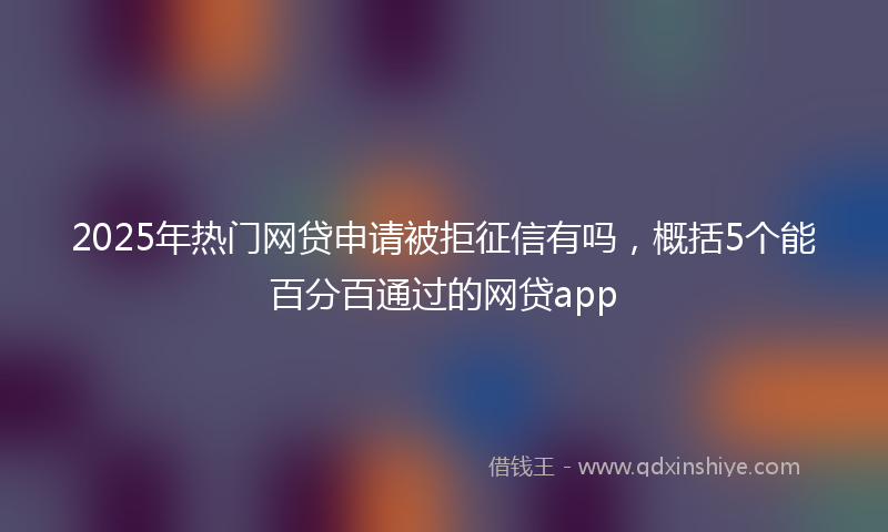 2025年热门网贷申请被拒征信有吗，概括5个能百分百通过的网贷app