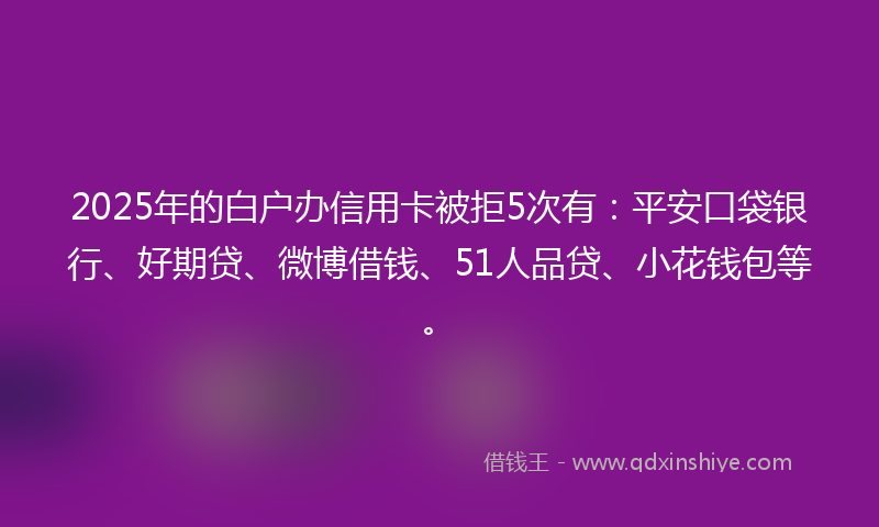 2025年的白户办信用卡被拒5次有：平安口袋银行、好期贷、微博借钱、51人品贷、小花钱包等。