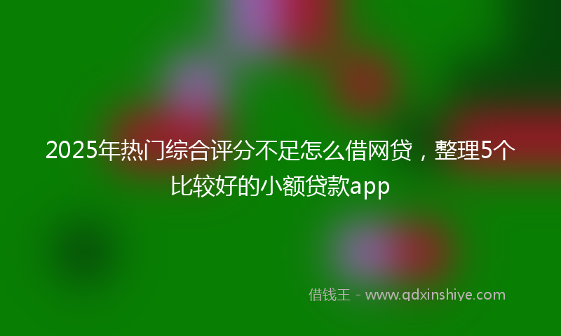 2025年热门综合评分不足怎么借网贷，整理5个比较好的小额贷款app