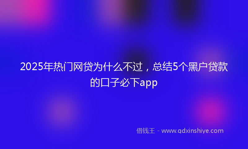 2025年热门网贷为什么不过，总结5个黑户贷款的口子必下app
