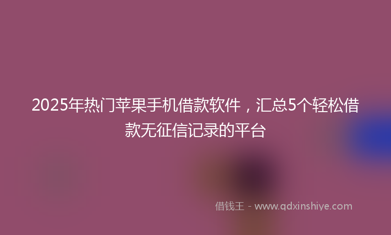 2025年热门苹果手机借款软件，汇总5个轻松借款无征信记录的平台