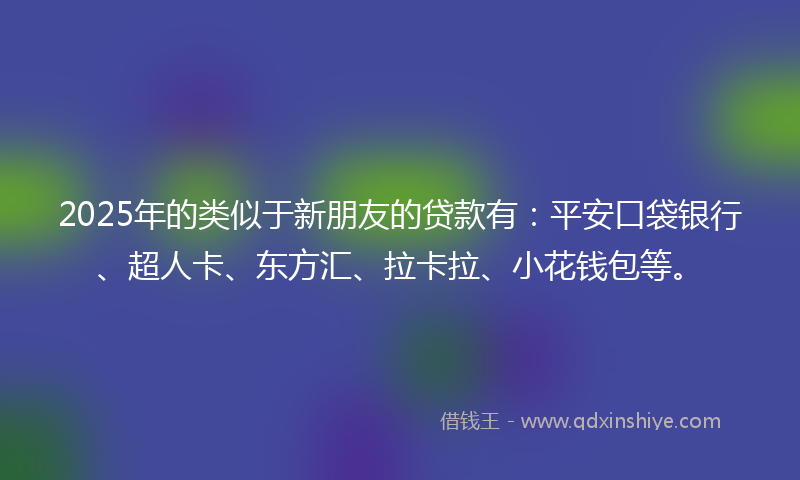 2025年的类似于新朋友的贷款有：平安口袋银行、超人卡、东方汇、拉卡拉、小花钱包等。