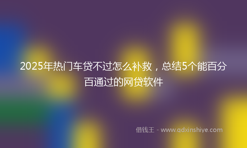 2025年热门车贷不过怎么补救，总结5个能百分百通过的网贷软件