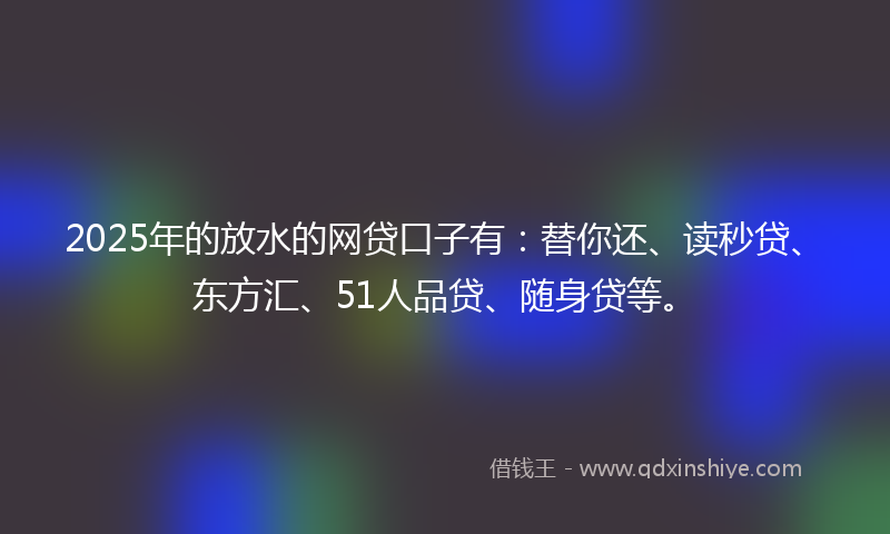 2025年的放水的网贷口子有：替你还、读秒贷、东方汇、51人品贷、随身贷等。