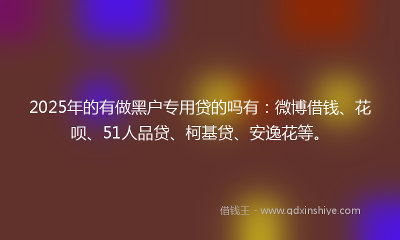 2025年的有做黑户专用贷的吗有：微博借钱、花呗、51人品贷、柯基贷、安逸花等。