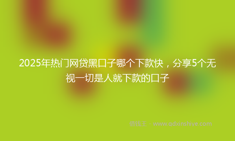2025年热门网贷黑口子哪个下款快，分享5个无视一切是人就下款的口子