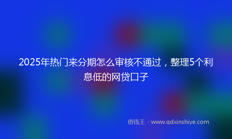 2025年热门来分期怎么审核不通过，整理5个利息低的网贷口子