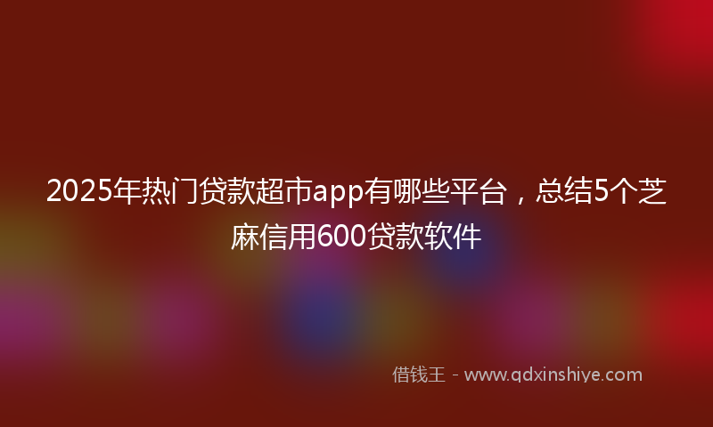 2025年热门贷款超市app有哪些平台，总结5个芝麻信用600贷款软件