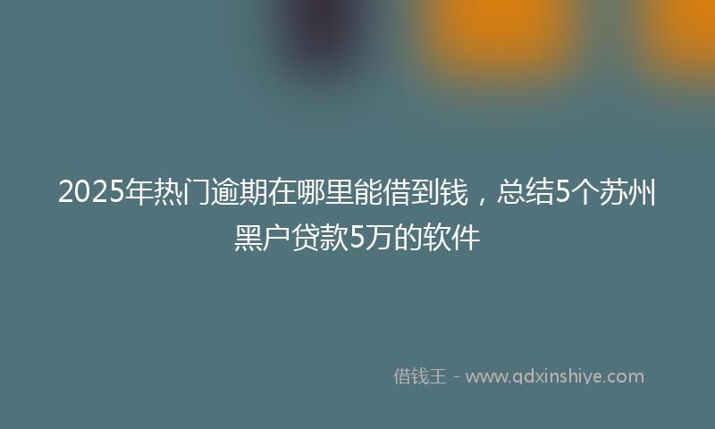 2025年热门逾期在哪里能借到钱，总结5个苏州黑户贷款5万的软件