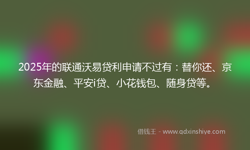 2025年的联通沃易贷利申请不过有：替你还、京东金融、平安i贷、小花钱包、随身贷等。