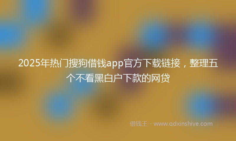 2025年热门搜狗借钱app官方下载链接，整理五个不看黑白户下款的网贷
