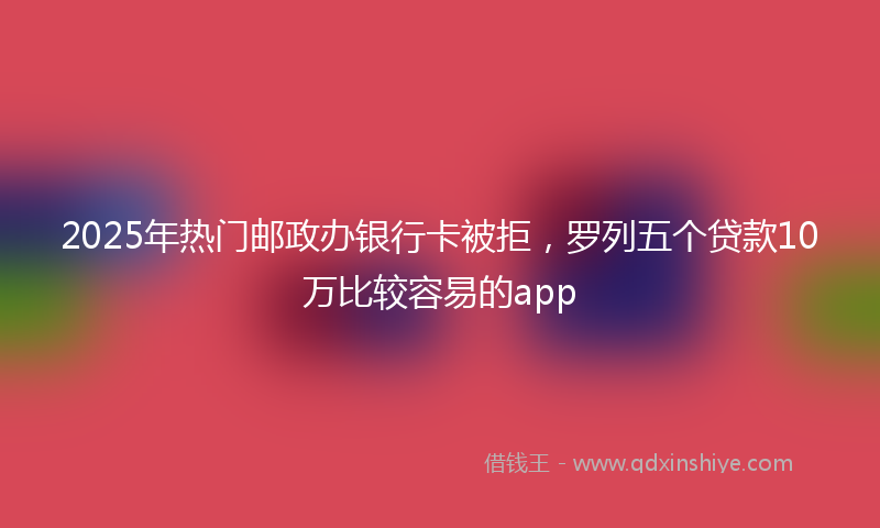 2025年热门邮政办银行卡被拒，罗列五个贷款10万比较容易的app