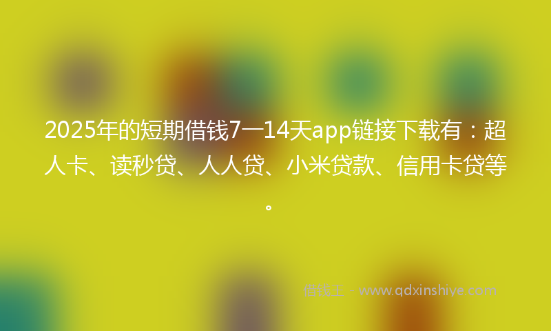 2025年的短期借钱7一14天app链接下载有：超人卡、读秒贷、人人贷、小米贷款、信用卡贷等。