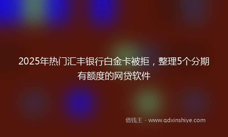 2025年热门汇丰银行白金卡被拒，整理5个分期有额度的网贷软件