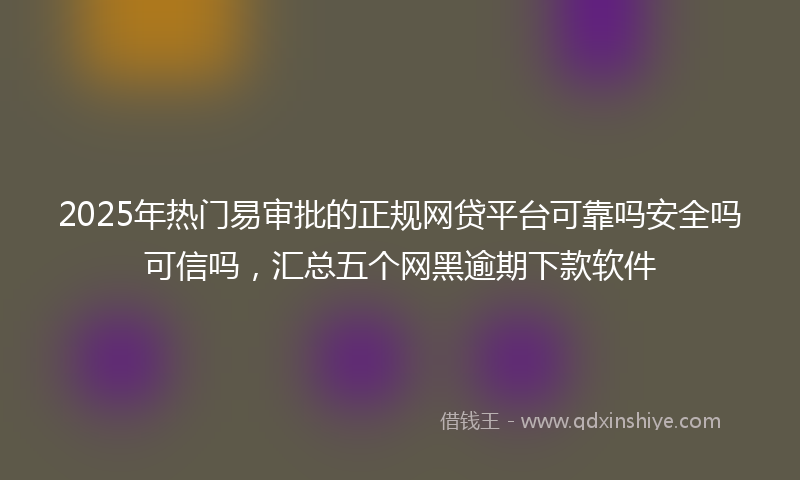 2025年热门易审批的正规网贷平台可靠吗安全吗可信吗，汇总五个网黑逾期下款软件