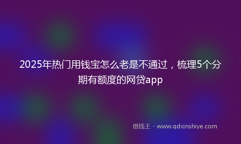 2025年热门用钱宝怎么老是不通过，梳理5个分期有额度的网贷app