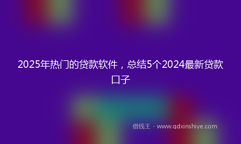 2025年热门的贷款软件，总结5个2024最新贷款口子