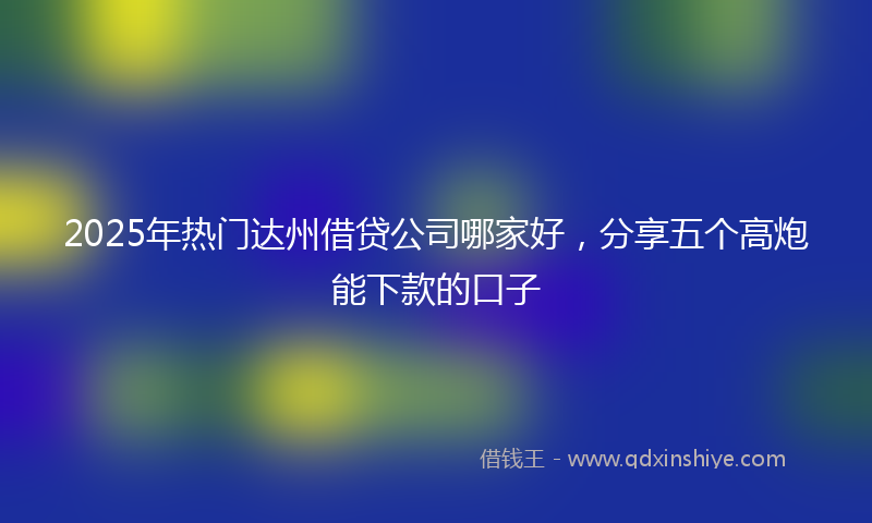2025年热门达州借贷公司哪家好，分享五个高炮能下款的口子