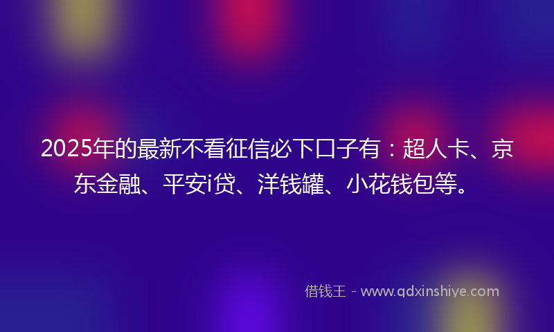 2025年的最新不看征信必下口子有：超人卡、京东金融、平安i贷、洋钱罐、小花钱包等。