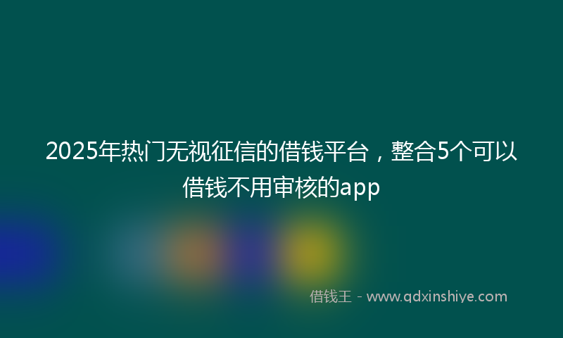 2025年热门无视征信的借钱平台，整合5个可以借钱不用审核的app