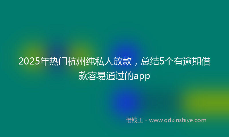 2025年热门杭州纯私人放款，总结5个有逾期借款容易通过的app