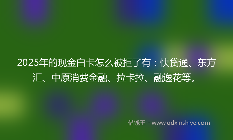 2025年的现金白卡怎么被拒了有：快贷通、东方汇、中原消费金融、拉卡拉、融逸花等。